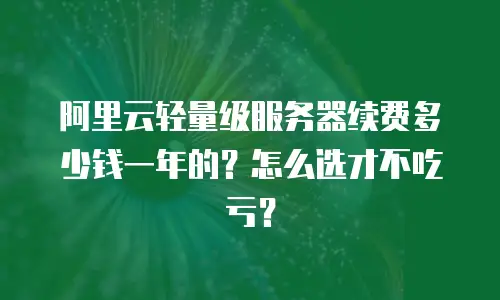 阿里云轻量级服务器续费多少钱一年的？怎么选才不吃亏？