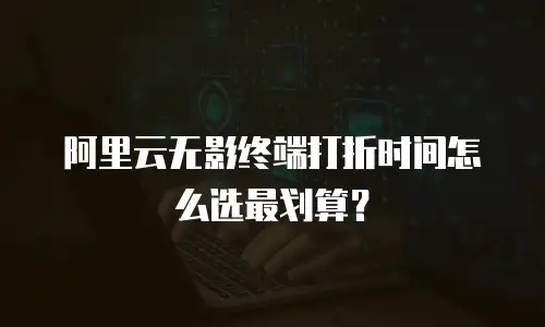 阿里云无影终端打折时间怎么选最划算？