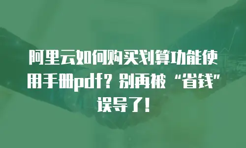 阿里云如何购买划算功能使用手册pdf？别再被“省钱”误导了！