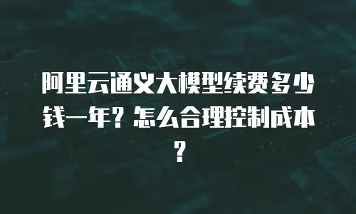 阿里云通义大模型续费多少钱一年？怎么合理控制成本？