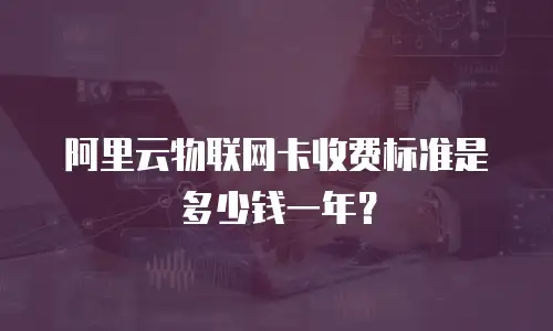 阿里云物联网卡收费标准是多少钱一年？
