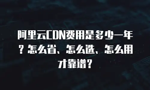 阿里云CDN费用是多少一年？怎么省、怎么选、怎么用才靠谱？