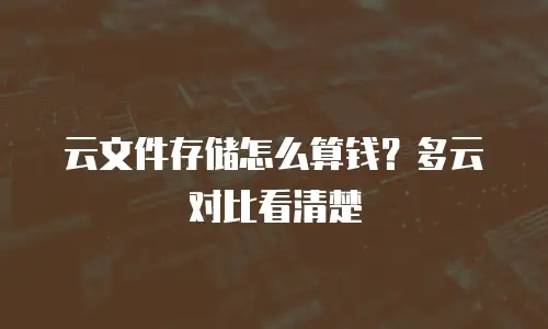 云文件存储怎么算钱？多云对比看清楚