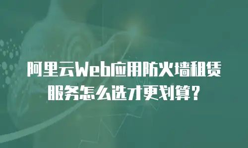 阿里云Web应用防火墙租赁服务怎么选才更划算？