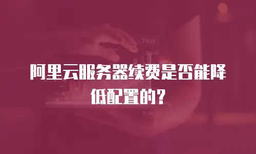 阿里云服务器续费是否能降低配置的？