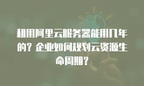 租用阿里云服务器能用几年的？企业如何规划云资源生命周期？