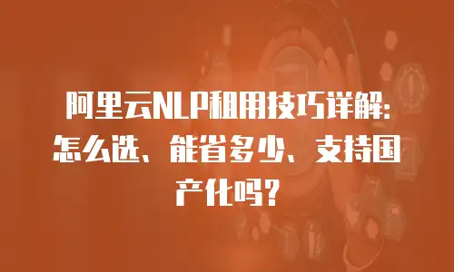 阿里云NLP租用技巧详解：怎么选、能省多少、支持国产化吗？