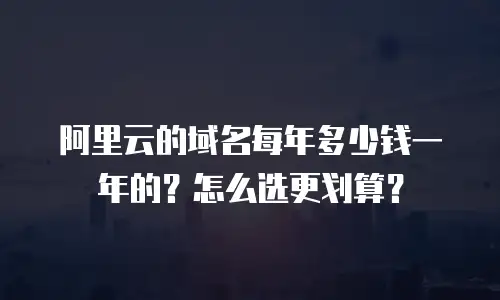 阿里云的域名每年多少钱一年的？怎么选更划算？