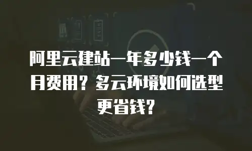 阿里云建站一年多少钱一个月费用？多云环境如何选型更省钱？