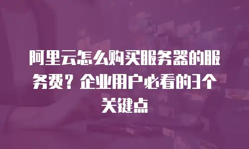 阿里云怎么购买服务器的服务费？企业用户必看的3个关键点