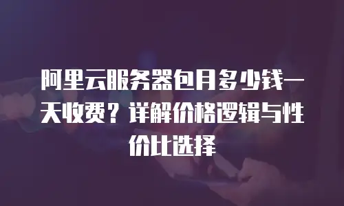 阿里云服务器包月多少钱一天收费？详解价格逻辑与性价比选择