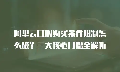 阿里云CDN购买条件限制怎么破？三大核心门槛全解析