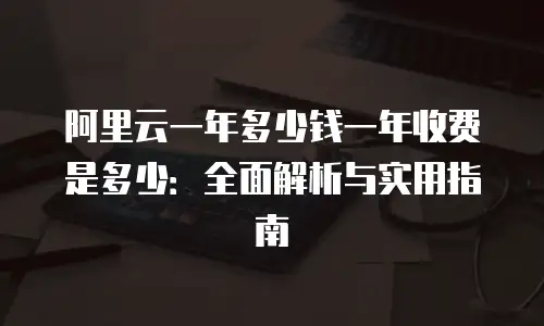 阿里云一年多少钱一年收费是多少：全面解析与实用指南