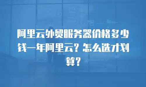 阿里云外贸服务器价格多少钱一年阿里云？怎么选才划算？