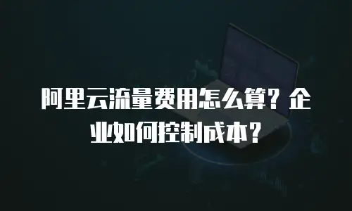 阿里云流量费用怎么算？企业如何控制成本？