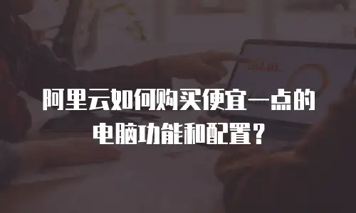 阿里云如何购买便宜一点的电脑功能和配置？