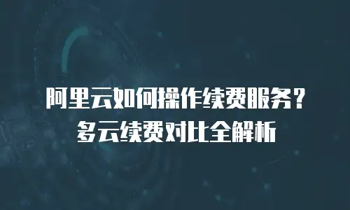 阿里云如何操作续费服务？多云续费对比全解析