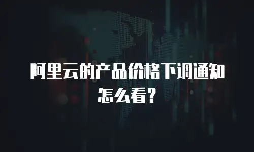 阿里云的产品价格下调通知怎么看？