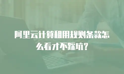 阿里云计算租用规则条款怎么看才不踩坑？