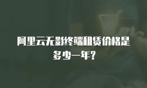 阿里云无影终端租赁价格是多少一年？