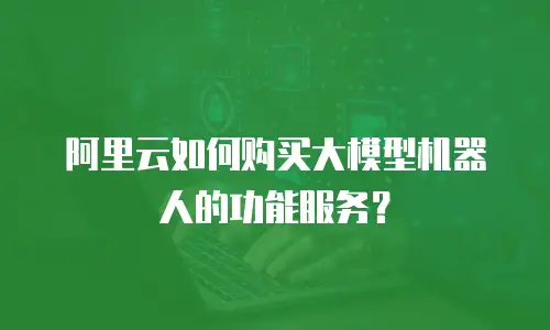 阿里云如何购买大模型机器人的功能服务？