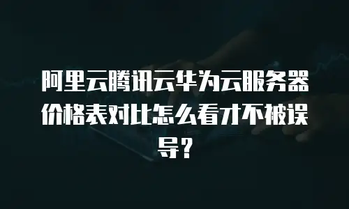 阿里云腾讯云华为云服务器价格表对比怎么看才不被误导？