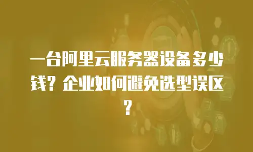 一台阿里云服务器设备多少钱？企业如何避免选型误区？