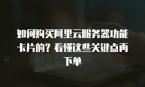 如何购买阿里云服务器功能卡片的？看懂这些关键点再下单