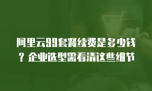阿里云99套餐续费是多少钱？企业选型需看清这些细节