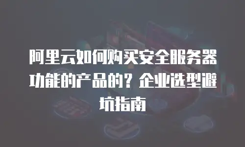 阿里云如何购买安全服务器功能的产品的？企业选型避坑指南