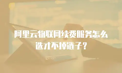 阿里云物联网续费服务怎么选才不掉链子？