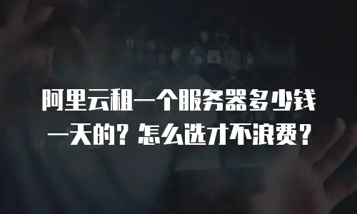 阿里云租一个服务器多少钱一天的？怎么选才不浪费？