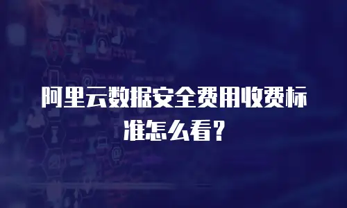 阿里云数据安全费用收费标准怎么看？