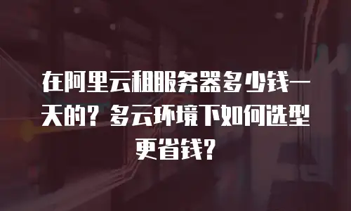 在阿里云租服务器多少钱一天的？多云环境下如何选型更省钱？