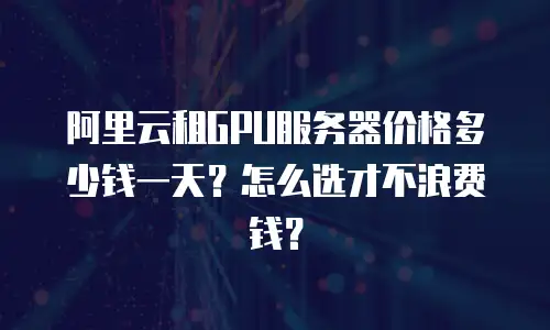 阿里云租GPU服务器价格多少钱一天？怎么选才不浪费钱？