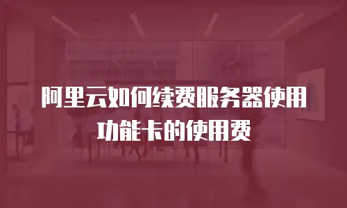 阿里云如何续费服务器使用功能卡的使用费