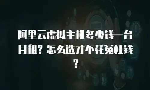 阿里云虚拟主机多少钱一台月租？怎么选才不花冤枉钱？