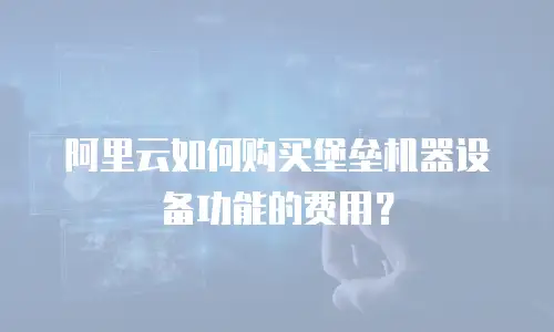阿里云如何购买堡垒机器设备功能的费用？