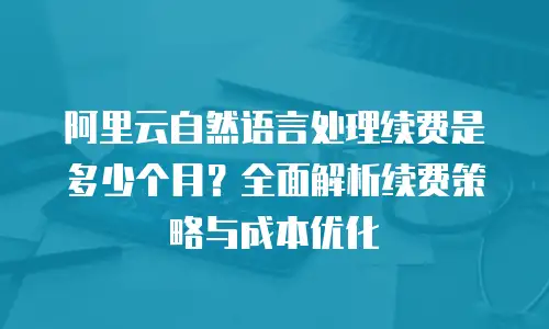 阿里云自然语言处理续费是多少个月？全面解析续费策略与成本优化
