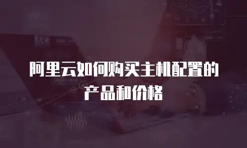 阿里云如何购买主机配置的产品和价格