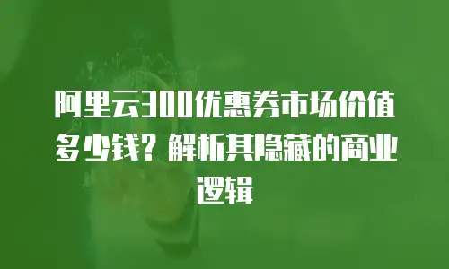 阿里云300优惠券市场价值多少钱？解析其隐藏的商业逻辑