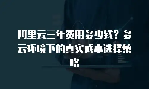 阿里云三年费用多少钱？多云环境下的真实成本选择策略