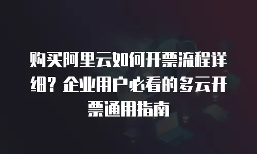 购买阿里云如何开票流程详细？企业用户必看的多云开票通用指南