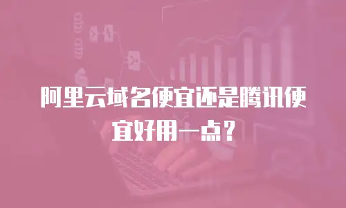 阿里云域名便宜还是腾讯便宜好用一点？