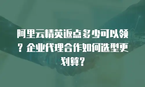阿里云精英返点多少可以领？企业代理合作如何选型更划算？