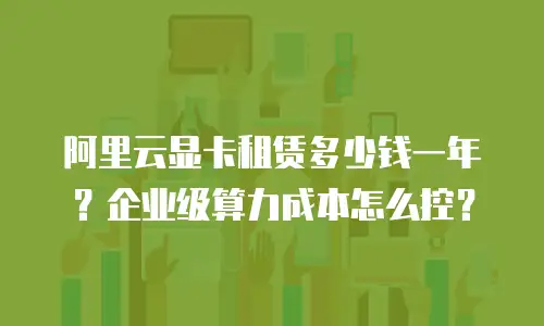 阿里云显卡租赁多少钱一年？企业级算力成本怎么控？