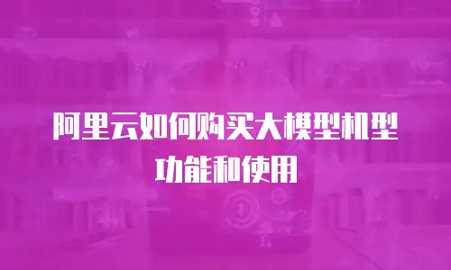 阿里云如何购买大模型机型功能和使用
