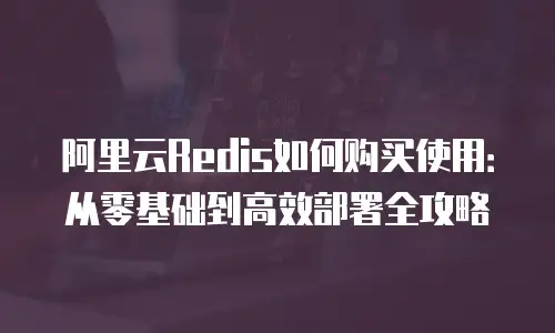 阿里云Redis如何购买使用：从零基础到高效部署全攻略