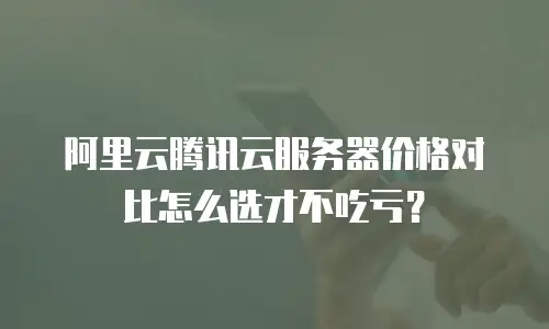 阿里云腾讯云服务器价格对比怎么选才不吃亏？