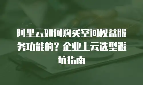 阿里云如何购买空间权益服务功能的？企业上云选型避坑指南
